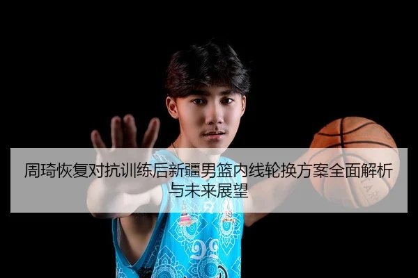周琦恢复对抗训练后新疆男篮内线轮换方案全面解析与未来展望